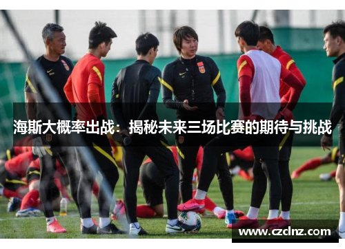 海斯大概率出战：揭秘未来三场比赛的期待与挑战